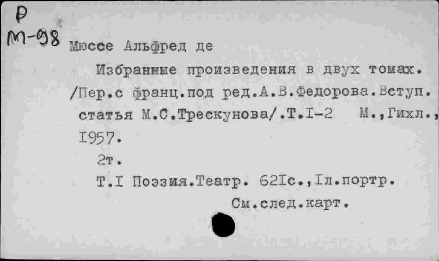 ﻿₽
М-08
Мюссе Альфред де
Избранные произведения в двух томах.
/Пер.с франц.под ред.А.В.Федорова.Вступ.
статья М.С.Трескунова/.Т,1-2 М.,Гихл., 1957.
2т.
Т.1 Поэзия.Театр. 621с.,Тл.портр.
См.след.карт.